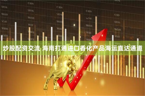 炒股配资交流 海南打通进口香化产品海运直达通道