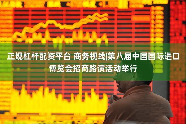 正规杠杆配资平台 商务视线|第八届中国国际进口博览会招商路演活动举行