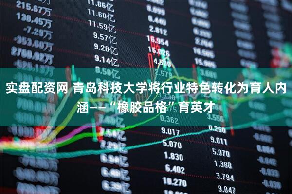 实盘配资网 青岛科技大学将行业特色转化为育人内涵——“橡胶品格”育英才