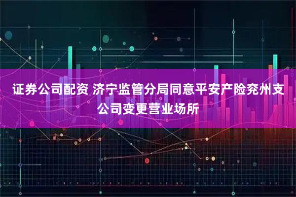 证券公司配资 济宁监管分局同意平安产险兖州支公司变更营业场所