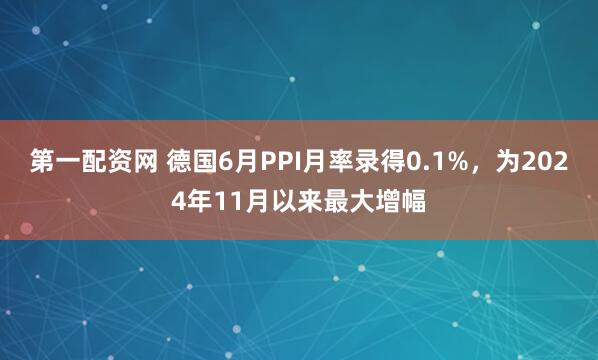 第一配资网 德国6月PPI月率录得0.1%，为2024年11月以来最大增幅