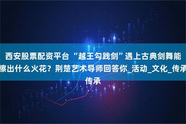 西安股票配资平台 “越王勾践剑”遇上古典剑舞能擦出什么火花？荆楚艺术导师回答你_活动_文化_传承