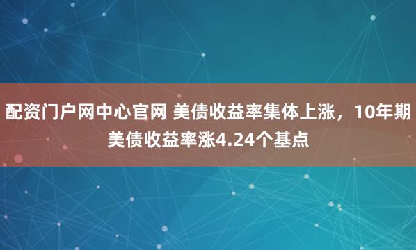 配资门户网中心官网 美债收益率集体上涨，10年期美债收益率涨4.24个基点