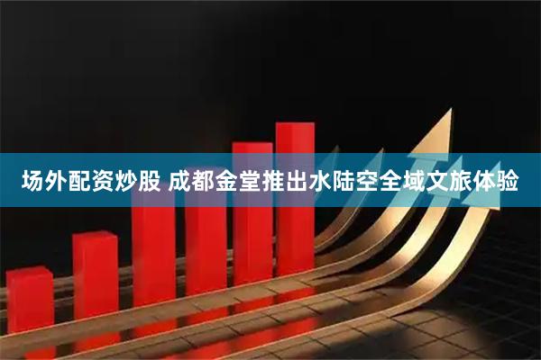 场外配资炒股 成都金堂推出水陆空全域文旅体验