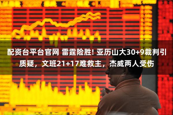 配资台平台官网 雷霆险胜! 亚历山大30+9裁判引质疑，文班21+17难救主，杰威两人受伤