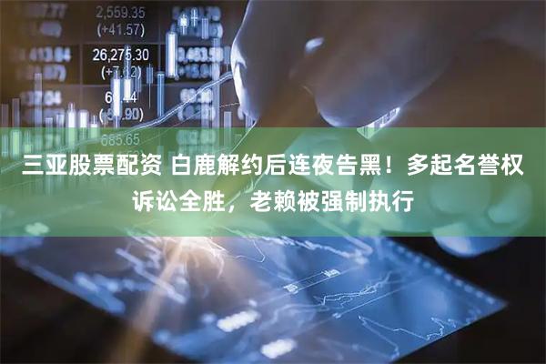 三亚股票配资 白鹿解约后连夜告黑！多起名誉权诉讼全胜，老赖被强制执行