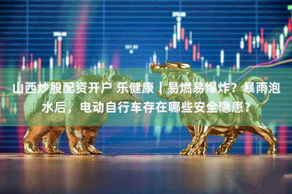 山西炒股配资开户 乐健康｜易燃易爆炸？暴雨泡水后，电动自行车存在哪些安全隐患？