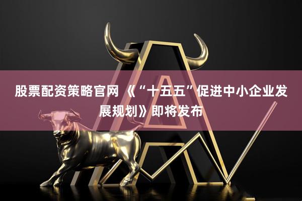 股票配资策略官网 《“十五五”促进中小企业发展规划》即将发布