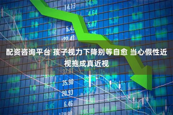 配资咨询平台 孩子视力下降别等自愈 当心假性近视拖成真近视